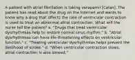 A patient with atrial fibrillation is taking verapamil [Calan]. The patient has read about the drug on the Internet and wants to know why a drug that affects the rate of ventricular contraction is used to treat an abnormal atrial contraction. What will the nurse tell the patient? a. "Drugs that treat ventricular dysrhythmias help to restore normal sinus rhythm." b. "Atrial dysrhythmias can have life-threatening effects on ventricular function." c. "Treating ventricular dysrhythmias helps prevent the likelihood of stroke." d. "When ventricular contraction slows, atrial contraction is also slowed."