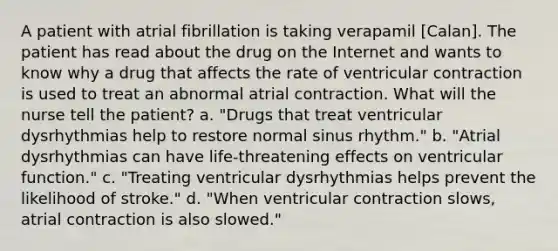 A patient with atrial fibrillation is taking verapamil [Calan]. The patient has read about the drug on the Internet and wants to know why a drug that affects the rate of ventricular contraction is used to treat an abnormal atrial contraction. What will the nurse tell the patient? a. "Drugs that treat ventricular dysrhythmias help to restore normal sinus rhythm." b. "Atrial dysrhythmias can have life-threatening effects on ventricular function." c. "Treating ventricular dysrhythmias helps prevent the likelihood of stroke." d. "When ventricular contraction slows, atrial contraction is also slowed."