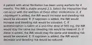 A patient with atrial fibrillation has been using warfarin for 4 months. The INR is stable around 2.3. Select the interaction that can occur with the addition of these other medications: A. If clopidogrel is added, the INR would increase and bleeding risk would be elevated. B. If naproxen is added, the INR would increase and bleeding risk would be elevated. C. If acetaminophen is taken at a one-time dose of 500 mg, the INR would stay the same but bleeding risk would be lowered. D. If Aleve is added, the INR would stay the same and bleeding risk would be elevated. E. If naproxen is added, the INR would decrease and bleeding risk would be reduced.