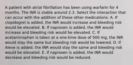 A patient with atrial fibrillation has been using warfarin for 4 months. The INR is stable around 2.3. Select the interaction that can occur with the addition of these other medications: A. If clopidogrel is added, the INR would increase and bleeding risk would be elevated. B. If naproxen is added, the INR would increase and bleeding risk would be elevated. C. If acetaminophen is taken at a one-time dose of 500 mg, the INR would stay the same but bleeding risk would be lowered. D. If Aleve is added, the INR would stay the same and bleeding risk would be elevated. E. If naproxen is added, the INR would decrease and bleeding risk would be reduced.