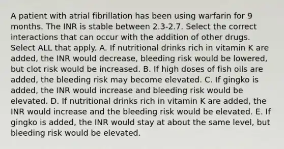 A patient with atrial fibrillation has been using warfarin for 9 months. The INR is stable between 2.3-2.7. Select the correct interactions that can occur with the addition of other drugs. Select ALL that apply. A. If nutritional drinks rich in vitamin K are added, the INR would decrease, bleeding risk would be lowered, but clot risk would be increased. B. If high doses of fish oils are added, the bleeding risk may become elevated. C. If gingko is added, the INR would increase and bleeding risk would be elevated. D. If nutritional drinks rich in vitamin K are added, the INR would increase and the bleeding risk would be elevated. E. If gingko is added, the INR would stay at about the same level, but bleeding risk would be elevated.