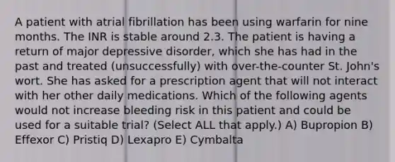 A patient with atrial fibrillation has been using warfarin for nine months. The INR is stable around 2.3. The patient is having a return of major depressive disorder, which she has had in the past and treated (unsuccessfully) with over-the-counter St. John's wort. She has asked for a prescription agent that will not interact with her other daily medications. Which of the following agents would not increase bleeding risk in this patient and could be used for a suitable trial? (Select ALL that apply.) A) Bupropion B) Effexor C) Pristiq D) Lexapro E) Cymbalta