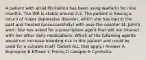 A patient with atrial fibrillation has been using warfarin for nine months. The INR is stable around 2.3. The patient is having a return of major depressive disorder, which she has had in the past and treated (unsuccessfully) with over-the-counter St. John's wort. She has asked for a prescription agent that will not interact with her other daily medications. Which of the following agents would not increase bleeding risk in this patient and could be used for a suitable trial? (Select ALL that apply.) Answer A Bupropion B Effexor C Pristiq D Lexapro E Cymbalta