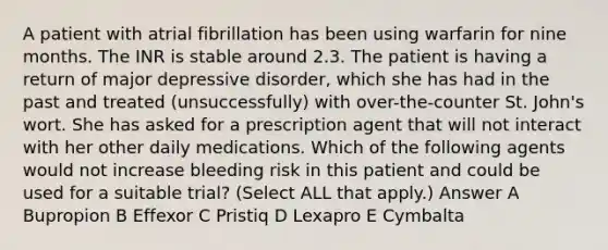 A patient with atrial fibrillation has been using warfarin for nine months. The INR is stable around 2.3. The patient is having a return of major depressive disorder, which she has had in the past and treated (unsuccessfully) with over-the-counter St. John's wort. She has asked for a prescription agent that will not interact with her other daily medications. Which of the following agents would not increase bleeding risk in this patient and could be used for a suitable trial? (Select ALL that apply.) Answer A Bupropion B Effexor C Pristiq D Lexapro E Cymbalta