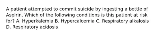 A patient attempted to commit suicide by ingesting a bottle of Aspirin. Which of the following conditions is this patient at risk for? A. Hyperkalemia B. Hypercalcemia C. Respiratory alkalosis D. Respiratory acidosis