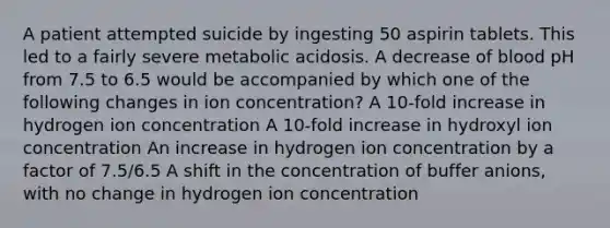 A patient attempted suicide by ingesting 50 aspirin tablets. This led to a fairly severe metabolic acidosis. A decrease of blood pH from 7.5 to 6.5 would be accompanied by which one of the following changes in ion concentration? A 10-fold increase in hydrogen ion concentration A 10-fold increase in hydroxyl ion concentration An increase in hydrogen ion concentration by a factor of 7.5/6.5 A shift in the concentration of buffer anions, with no change in hydrogen ion concentration