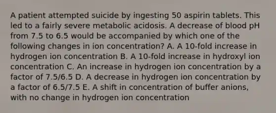 A patient attempted suicide by ingesting 50 aspirin tablets. This led to a fairly severe metabolic acidosis. A decrease of blood pH from 7.5 to 6.5 would be accompanied by which one of the following changes in ion concentration? A. A 10-fold increase in hydrogen ion concentration B. A 10-fold increase in hydroxyl ion concentration C. An increase in hydrogen ion concentration by a factor of 7.5/6.5 D. A decrease in hydrogen ion concentration by a factor of 6.5/7.5 E. A shift in concentration of buffer anions, with no change in hydrogen ion concentration