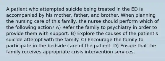 A patient who attempted suicide being treated in the ED is accompanied by his mother, father, and brother. When planning the nursing care of this family, the nurse should perform which of the following action? A) Refer the family to psychiatry in order to provide them with support. B) Explore the causes of the patient's suicide attempt with the family. C) Encourage the family to participate in the bedside care of the patient. D) Ensure that the family receives appropriate crisis intervention services.