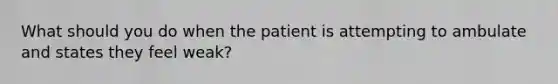 What should you do when the patient is attempting to ambulate and states they feel weak?