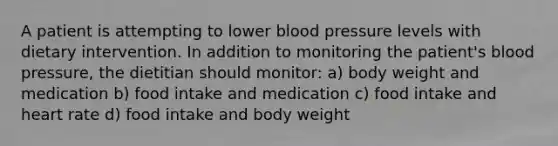 A patient is attempting to lower blood pressure levels with dietary intervention. In addition to monitoring the patient's blood pressure, the dietitian should monitor: a) body weight and medication b) food intake and medication c) food intake and heart rate d) food intake and body weight