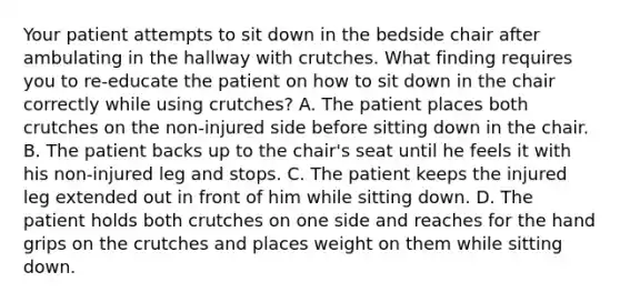 Your patient attempts to sit down in the bedside chair after ambulating in the hallway with crutches. What finding requires you to re-educate the patient on how to sit down in the chair correctly while using crutches? A. The patient places both crutches on the non-injured side before sitting down in the chair. B. The patient backs up to the chair's seat until he feels it with his non-injured leg and stops. C. The patient keeps the injured leg extended out in front of him while sitting down. D. The patient holds both crutches on one side and reaches for the hand grips on the crutches and places weight on them while sitting down.