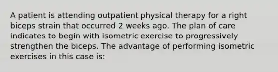 A patient is attending outpatient physical therapy for a right biceps strain that occurred 2 weeks ago. The plan of care indicates to begin with isometric exercise to progressively strengthen the biceps. The advantage of performing isometric exercises in this case is: