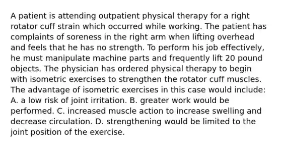 A patient is attending outpatient physical therapy for a right rotator cuff strain which occurred while working. The patient has complaints of soreness in the right arm when lifting overhead and feels that he has no strength. To perform his job effectively, he must manipulate machine parts and frequently lift 20 pound objects. The physician has ordered physical therapy to begin with isometric exercises to strengthen the rotator cuff muscles. The advantage of isometric exercises in this case would include: A. a low risk of joint irritation. B. greater work would be performed. C. increased muscle action to increase swelling and decrease circulation. D. strengthening would be limited to the joint position of the exercise.