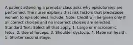 A patient attending a prenatal class asks why episiotomies are performed. The nurse explains that risk factors that predispose women to episiotomies include: Note: Credit will be given only if all correct choices and no incorrect choices are selected. Standard Text: Select all that apply. 1. Large or macrosomic fetus. 2. Use of forceps. 3. Shoulder dystocia. 4. Maternal health. 5. Shorter second stage.