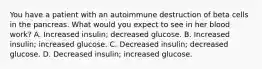 You have a patient with an autoimmune destruction of beta cells in the pancreas. What would you expect to see in her blood work? A. Increased insulin; decreased glucose. B. Increased insulin; increased glucose. C. Decreased insulin; decreased glucose. D. Decreased insulin; increased glucose.