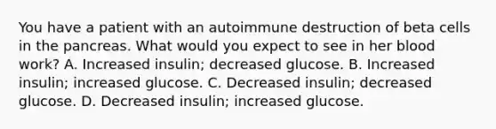 You have a patient with an autoimmune destruction of beta cells in the pancreas. What would you expect to see in her blood work? A. Increased insulin; decreased glucose. B. Increased insulin; increased glucose. C. Decreased insulin; decreased glucose. D. Decreased insulin; increased glucose.