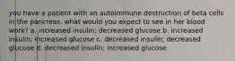 you have a patient with an autoimmune destruction of beta cells in the pancreas. what would you expect to see in her blood work? a. increased insulin; decreased glucose b. increased insulin; increased glucose c. decreased insulin; decreased glucose d. decreased insulin; increased glucose