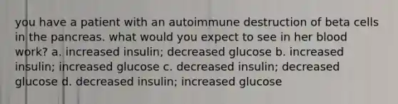 you have a patient with an autoimmune destruction of beta cells in the pancreas. what would you expect to see in her blood work? a. increased insulin; decreased glucose b. increased insulin; increased glucose c. decreased insulin; decreased glucose d. decreased insulin; increased glucose