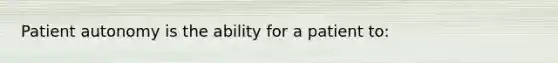 Patient autonomy is the ability for a patient to: