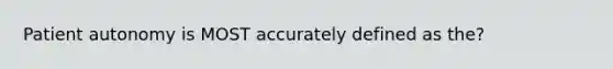 Patient autonomy is MOST accurately defined as the?