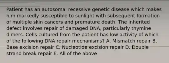 Patient has an autosomal recessive genetic disease which makes him markedly susceptible to sunlight with subsequent formation of multiple skin cancers and premature death. The inherited defect involves repair of damaged DNA, particularly thymine dimers. Cells cultured from the patient has low activity of which of the following DNA repair mechanisms? A. Mismatch repair B. Base excision repair C. Nucleotide excision repair D. Double strand break repair E. All of the above