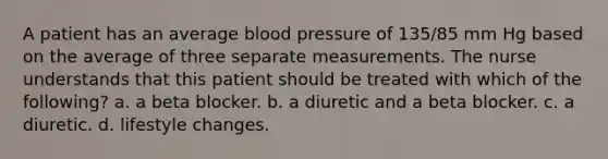 A patient has an average blood pressure of 135/85 mm Hg based on the average of three separate measurements. The nurse understands that this patient should be treated with which of the following? a. a beta blocker. b. a diuretic and a beta blocker. c. a diuretic. d. lifestyle changes.