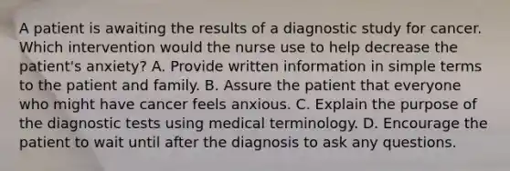 A patient is awaiting the results of a diagnostic study for cancer. Which intervention would the nurse use to help decrease the patient's anxiety? A. Provide written information in simple terms to the patient and family. B. Assure the patient that everyone who might have cancer feels anxious. C. Explain the purpose of the diagnostic tests using medical terminology. D. Encourage the patient to wait until after the diagnosis to ask any questions.