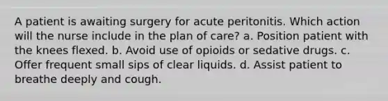 A patient is awaiting surgery for acute peritonitis. Which action will the nurse include in the plan of care? a. Position patient with the knees flexed. b. Avoid use of opioids or sedative drugs. c. Offer frequent small sips of clear liquids. d. Assist patient to breathe deeply and cough.