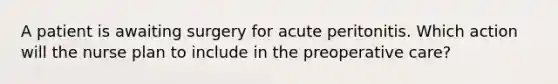 A patient is awaiting surgery for acute peritonitis. Which action will the nurse plan to include in the preoperative care?