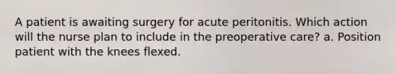 A patient is awaiting surgery for acute peritonitis. Which action will the nurse plan to include in the preoperative care? a. Position patient with the knees flexed.