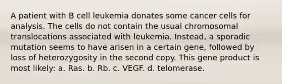 A patient with B cell leukemia donates some cancer cells for analysis. The cells do not contain the usual chromosomal translocations associated with leukemia. Instead, a sporadic mutation seems to have arisen in a certain gene, followed by loss of heterozygosity in the second copy. This gene product is most likely: a. Ras. b. Rb. c. VEGF. d. telomerase.