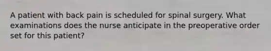 A patient with back pain is scheduled for spinal surgery. What examinations does the nurse anticipate in the preoperative order set for this patient?