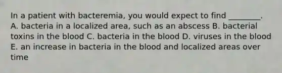 In a patient with bacteremia, you would expect to find ________. A. bacteria in a localized area, such as an abscess B. bacterial toxins in the blood C. bacteria in the blood D. viruses in the blood E. an increase in bacteria in the blood and localized areas over time