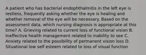 A patient who has bacterial endophthalmitis in the left eye is restless, frequently asking whether the eye is healing and whether removal of the eye will be necessary. Based on the assessment data, which nursing diagnosis is appropriate at this time? A. Grieving related to current loss of functional vision B. Ineffective health management related to inability to see C. Anxiety related to the possibility of permanent vision loss D. Situational low self esteem related to loss of visual function