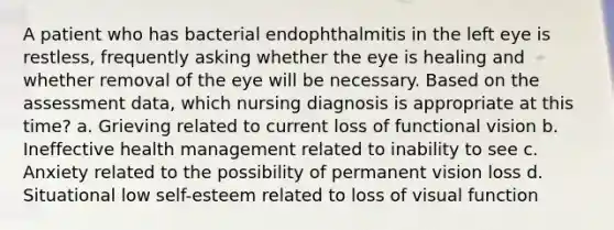 A patient who has bacterial endophthalmitis in the left eye is restless, frequently asking whether the eye is healing and whether removal of the eye will be necessary. Based on the assessment data, which nursing diagnosis is appropriate at this time? a. Grieving related to current loss of functional vision b. Ineffective health management related to inability to see c. Anxiety related to the possibility of permanent vision loss d. Situational low self-esteem related to loss of visual function