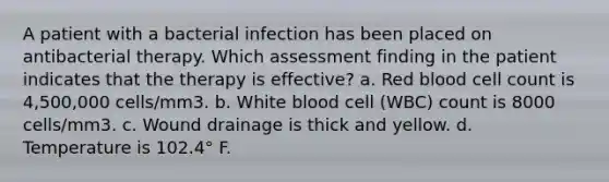 A patient with a bacterial infection has been placed on antibacterial therapy. Which assessment finding in the patient indicates that the therapy is effective? a. Red blood cell count is 4,500,000 cells/mm3. b. White blood cell (WBC) count is 8000 cells/mm3. c. Wound drainage is thick and yellow. d. Temperature is 102.4° F.