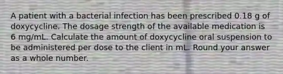 A patient with a bacterial infection has been prescribed 0.18 g of doxycycline. The dosage strength of the available medication is 6 mg/mL. Calculate the amount of doxycycline oral suspension to be administered per dose to the client in mL. Round your answer as a whole number.