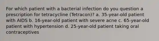 For which patient with a bacterial infection do you question a prescription for tetracycline (Tetracon)? a. 35-year-old patient with AIDS b. 16-year-old patient with severe acne c. 65-year-old patient with hypertension d. 25-year-old patient taking oral contraceptives