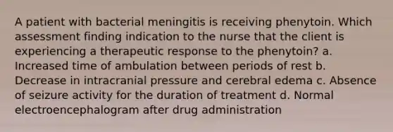 A patient with bacterial meningitis is receiving phenytoin. Which assessment finding indication to the nurse that the client is experiencing a therapeutic response to the phenytoin? a. Increased time of ambulation between periods of rest b. Decrease in intracranial pressure and cerebral edema c. Absence of seizure activity for the duration of treatment d. Normal electroencephalogram after drug administration