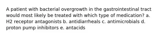 A patient with bacterial overgrowth in the gastrointestinal tract would most likely be treated with which type of medication? a. H2 receptor antagonists b. antidiarrheals c. antimicrobials d. proton pump inhibitors e. antacids