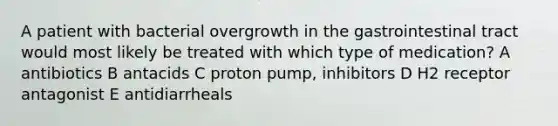 A patient with bacterial overgrowth in the gastrointestinal tract would most likely be treated with which type of medication? A antibiotics B antacids C proton pump, inhibitors D H2 receptor antagonist E antidiarrheals