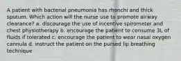 A patient with bacterial pneumonia has rhonchi and thick sputum. Which action will the nurse use to promote airway clearance? a. discourage the use of incentive spirometer and chest physiotherapy b. encourage the patient to consume 3L of fluids if tolerated c. encourage the patient to wear nasal oxygen cannula d. instruct the patient on the pursed lip breathing technique