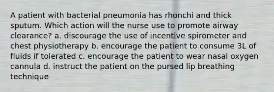 A patient with bacterial pneumonia has rhonchi and thick sputum. Which action will the nurse use to promote airway clearance? a. discourage the use of incentive spirometer and chest physiotherapy b. encourage the patient to consume 3L of fluids if tolerated c. encourage the patient to wear nasal oxygen cannula d. instruct the patient on the pursed lip breathing technique