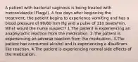 A patient with bacterial vaginosis is being treated with metronidazole (Flagyl). A few days after beginning the treatment, the patient begins to experience vomiting and has a blood pressure of 90/60 mm Hg and a pulse of 110 beats/min. What would the nurse suspect? 1.The patient is experiencing an anaphylactic reaction from the medication. 2.The patient is experiencing an adverse reaction from the medication. 3.The patient has consumed alcohol and is experiencing a disulfiram-like reaction. 4.The patient is experiencing normal side effects of the medication.