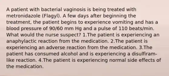 A patient with bacterial vaginosis is being treated with metronidazole (Flagyl). A few days after beginning the treatment, the patient begins to experience vomiting and has a blood pressure of 90/60 mm Hg and a pulse of 110 beats/min. What would the nurse suspect? 1.The patient is experiencing an anaphylactic reaction from the medication. 2.The patient is experiencing an adverse reaction from the medication. 3.The patient has consumed alcohol and is experiencing a disulfiram-like reaction. 4.The patient is experiencing normal side effects of the medication.