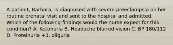 A patient, Barbara, is diagnosed with severe preeclampsia on her routine prenatal visit and sent to the hospital and admitted. Which of the following findings would the nurse expect for this condition? A. Ketonuria B. Headache blurred vision C. BP 180/112 D. Proteinuria +3, oliguria