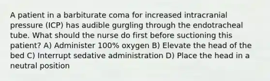 A patient in a barbiturate coma for increased intracranial pressure (ICP) has audible gurgling through the endotracheal tube. What should the nurse do first before suctioning this patient? A) Administer 100% oxygen B) Elevate the head of the bed C) Interrupt sedative administration D) Place the head in a neutral position