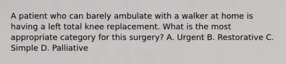 A patient who can barely ambulate with a walker at home is having a left total knee replacement. What is the most appropriate category for this surgery? A. Urgent B. Restorative C. Simple D. Palliative