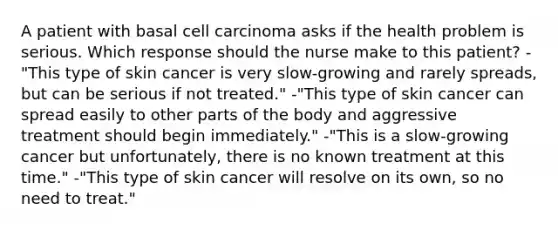 A patient with basal cell carcinoma asks if the health problem is serious. Which response should the nurse make to this patient? -"This type of skin cancer is very slow-growing and rarely spreads, but can be serious if not treated." -"This type of skin cancer can spread easily to other parts of the body and aggressive treatment should begin immediately." -"This is a slow-growing cancer but unfortunately, there is no known treatment at this time." -"This type of skin cancer will resolve on its own, so no need to treat."