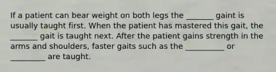 If a patient can bear weight on both legs the _______ gaint is usually taught first. When the patient has mastered this gait, the _______ gait is taught next. After the patient gains strength in the arms and shoulders, faster gaits such as the __________ or _________ are taught.